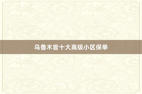 乌鲁木皆十大高级小区保举